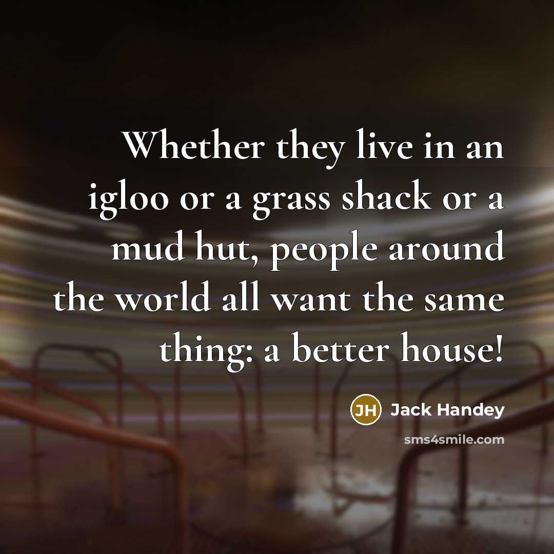 “Whether they live in an igloo or a grass shack or a mud hut, people around the world all want the same thing: a better house!” quote by Jack Handey