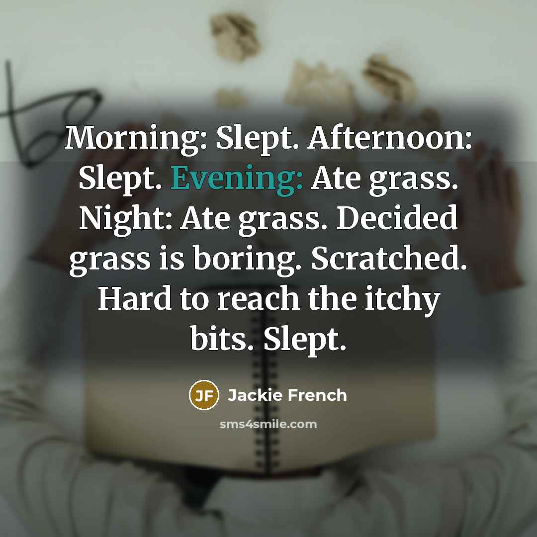 “Morning: Slept. Afternoon: Slept. Evening: Ate grass. Night: Ate grass. Decided grass is boring. Scratched. Hard to reach the itchy bits. Slept.” quote by Jackie French