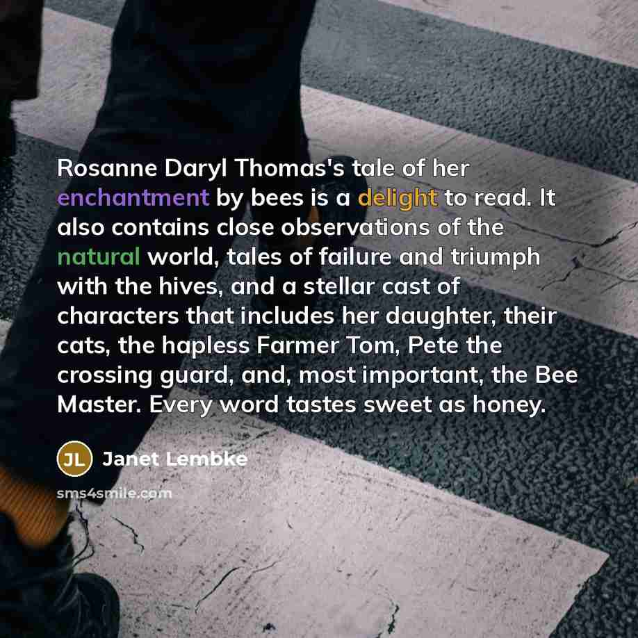 “Rosanne Daryl Thomas's tale of her enchantment by bees is a delight to read. It also contains close observations of the natural world, tales of failure and triumph with the hives, and a stellar cast of characters that includes her daughter, their cats, the hapless Farmer Tom, Pete the crossing…” quote by Janet Lembke