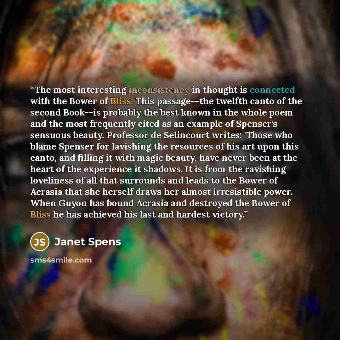 “The most interesting inconsistency in thought is connected with the Bower of Bliss. This passage--the twelfth canto of the second Book--is probably the best known in the whole poem and the most frequently cited as an example of Spenser's sensuous beauty. Professor de Selincourt writes: 'Those who…” quote by Janet Spens