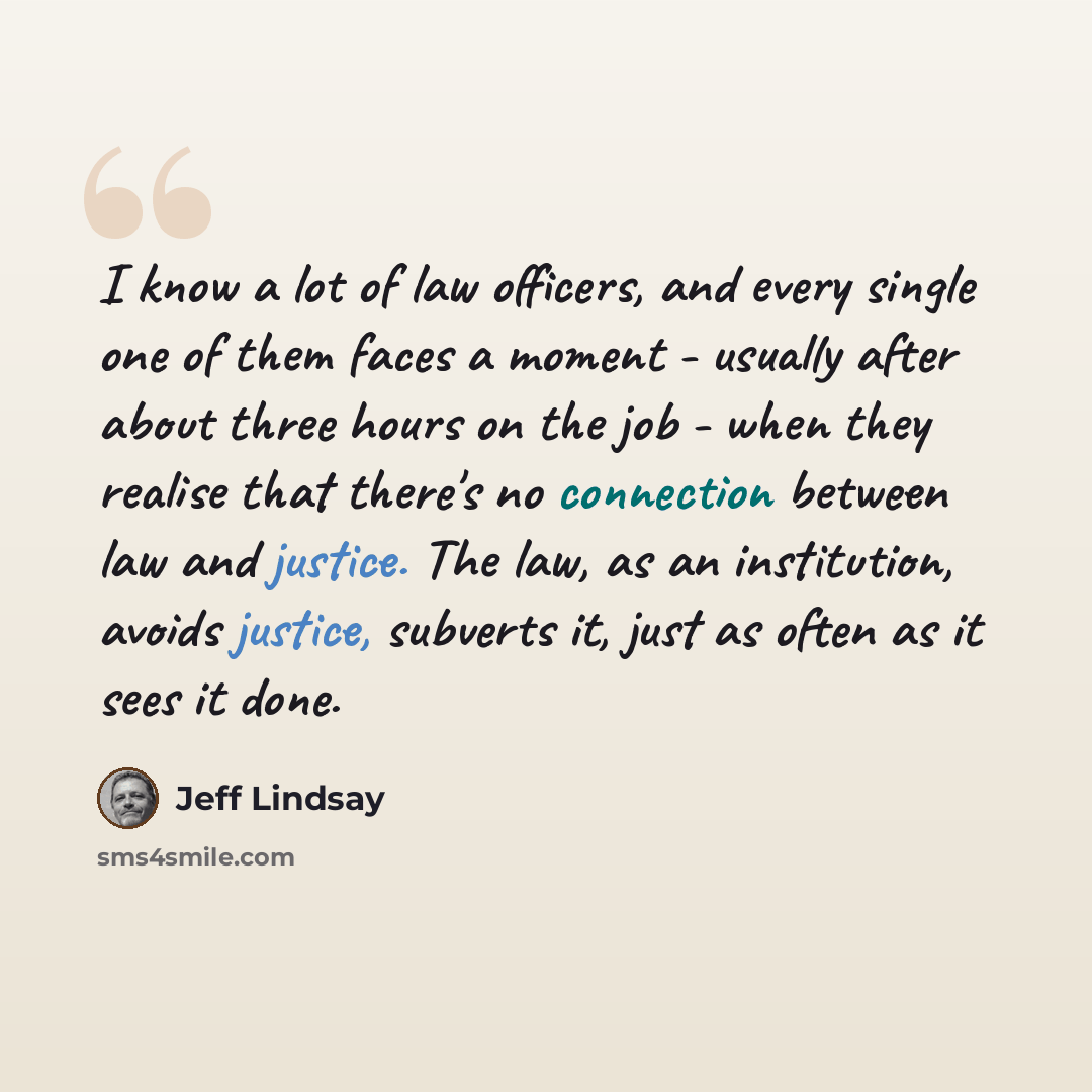 “I know a lot of law officers, and every single one of them faces a moment - usually after about three hours on the job - when they realise that there's no connection between law and justice. The law, as an institution, avoids justice, subverts it, just as often as it sees it done.” quote by Jeff Lindsay