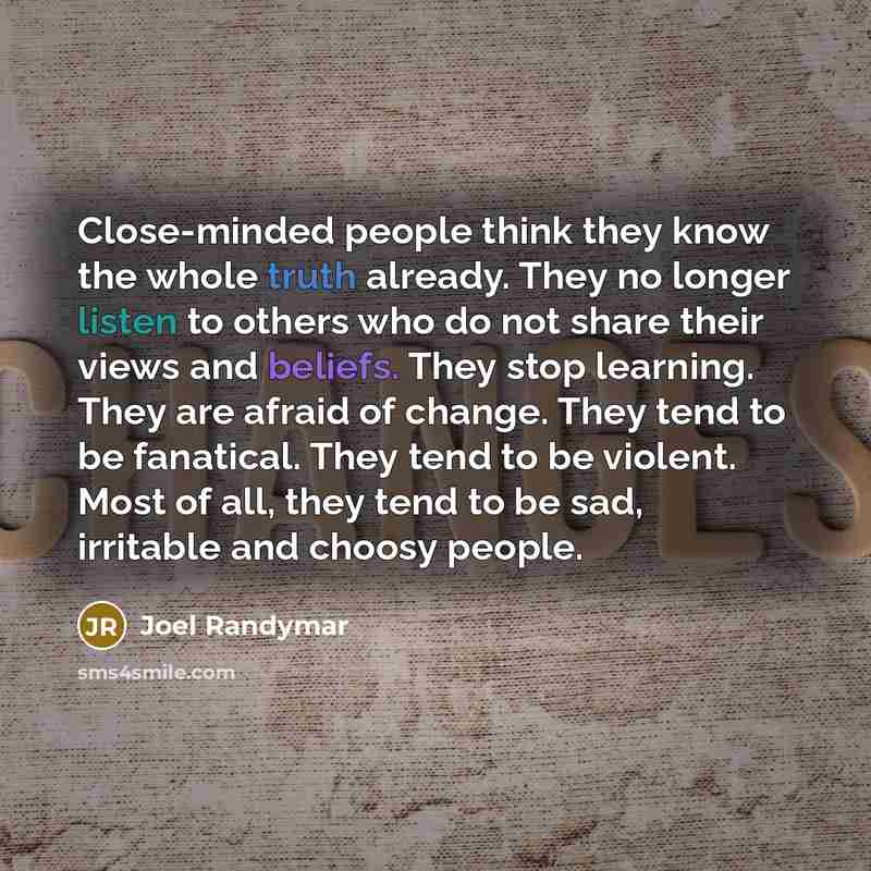 “Close-minded people think they know the whole truth already. They no longer listen to others who do not share their views and beliefs. They stop learning. They are afraid of change. They tend to be fanatical. They tend to be violent. Most of all, they tend to be sad, irritable and choosy people.” quote by Joel Randymar