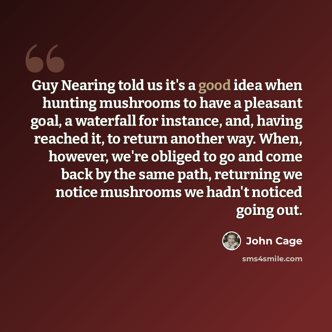 “Guy Nearing told us it's a good idea when hunting mushrooms to have a pleasant goal, a waterfall for instance, and, having reached it, to return another way. When, however, we're obliged to go and come back by the same path, returning we notice mushrooms we hadn't noticed going out.” quote by John Cage