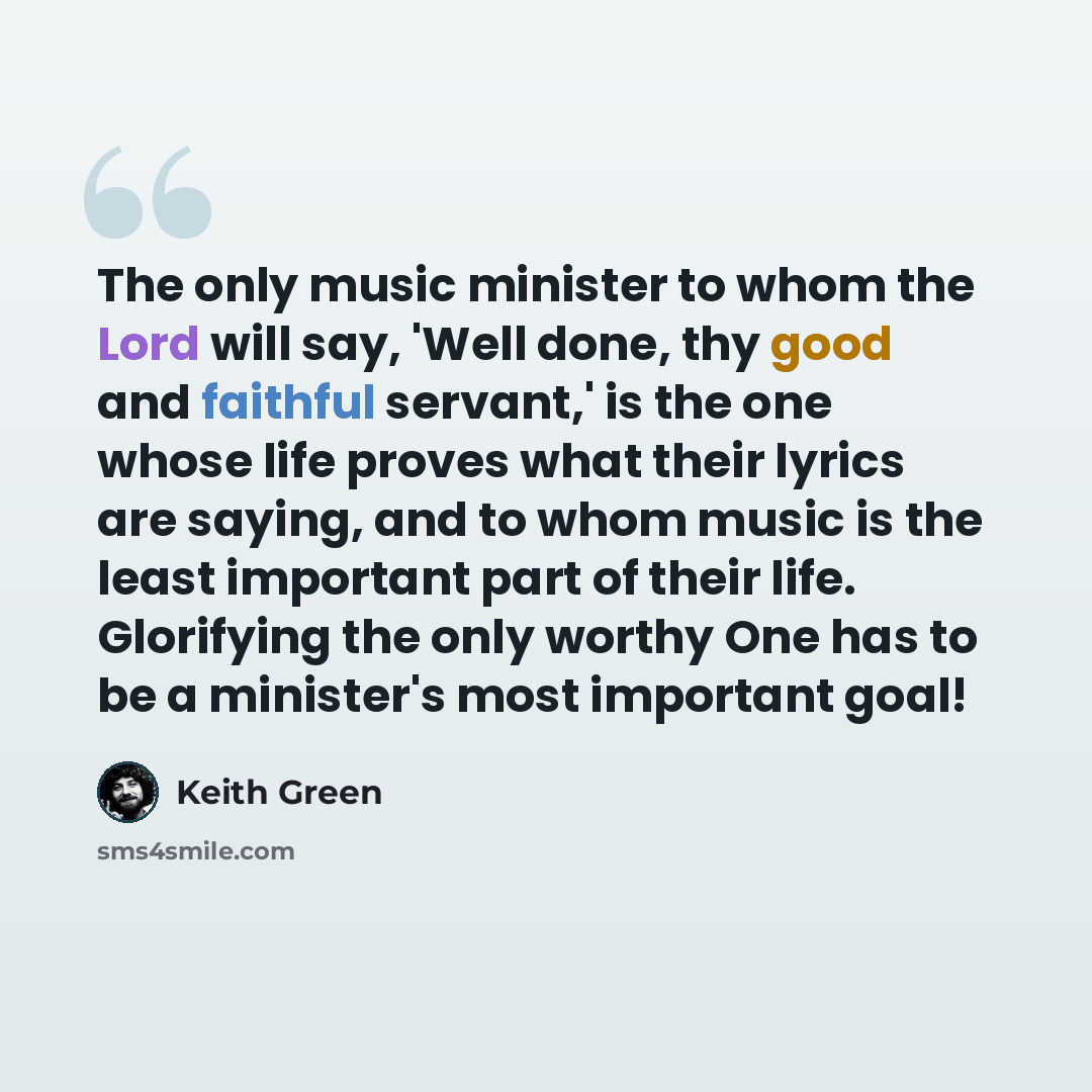 “The only music minister to whom the Lord will say, 'Well done, thy good and faithful servant,' is the one whose life proves what their lyrics are saying, and to whom music is the least important part of their life. Glorifying the only worthy One has to be a minister's most important goal!” quote by Keith Green