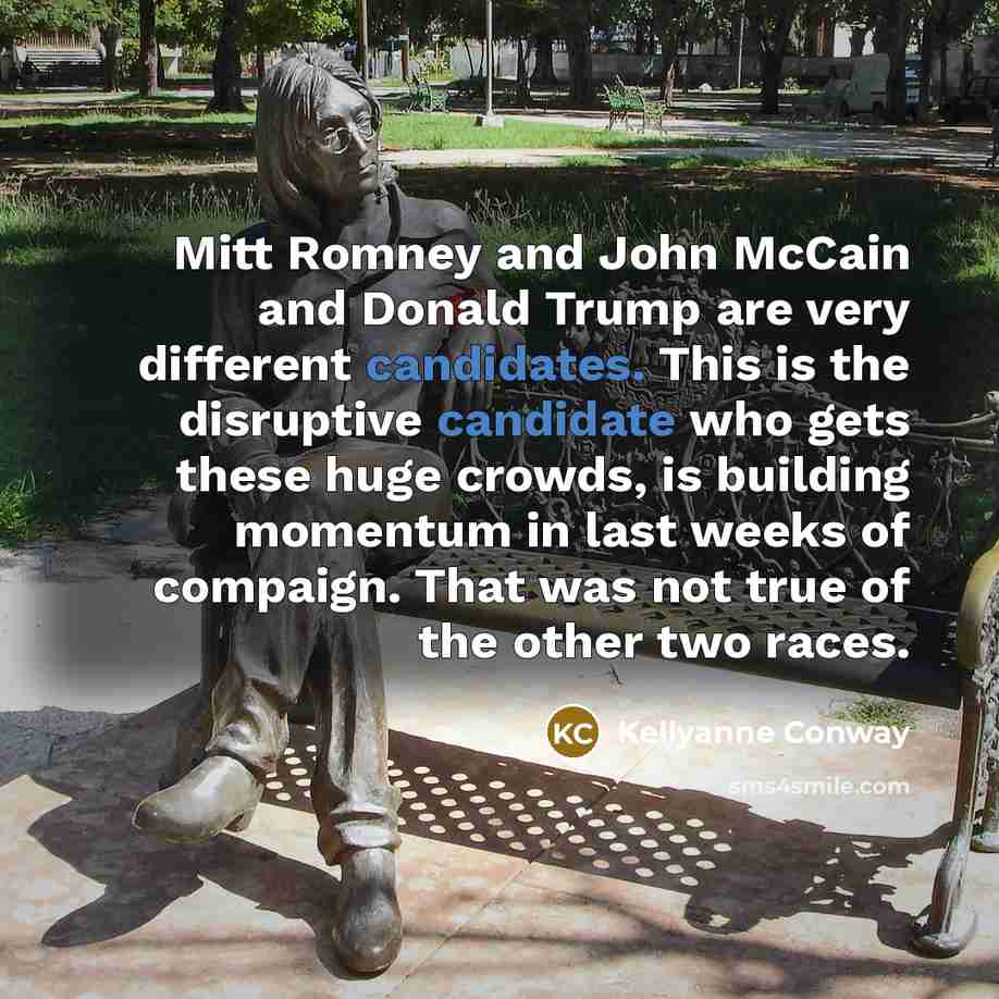 “Mitt Romney and John McCain and Donald Trump are very different candidates. This is the disruptive candidate who gets these huge crowds, is building momentum in last weeks of compaign. That was not true of the other two races.” quote by Kellyanne Conway