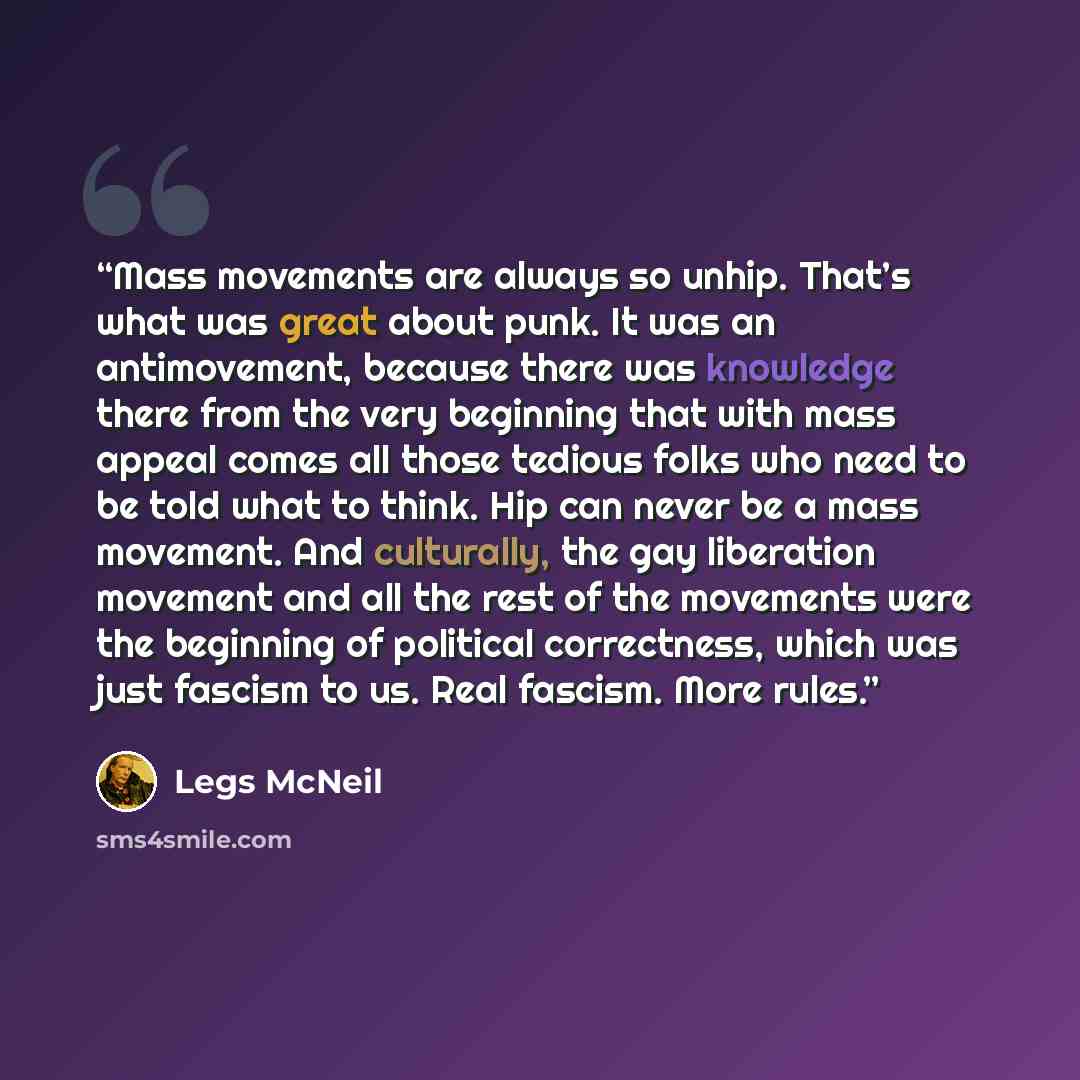“Mass movements are always so unhip. That’s what was great about punk. It was an antimovement, because there was knowledge there from the very beginning that with mass appeal comes all those tedious folks who need to be told what to think. Hip can never be a mass movement. And culturally, the gay…” quote by Legs McNeil