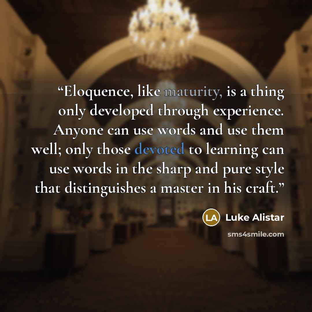 “Eloquence, like maturity, is a thing only developed through experience. Anyone can use words and use them well; only those devoted to learning can use words in the sharp and pure style that distinguishes a master in his craft.” quote by Luke Alistar