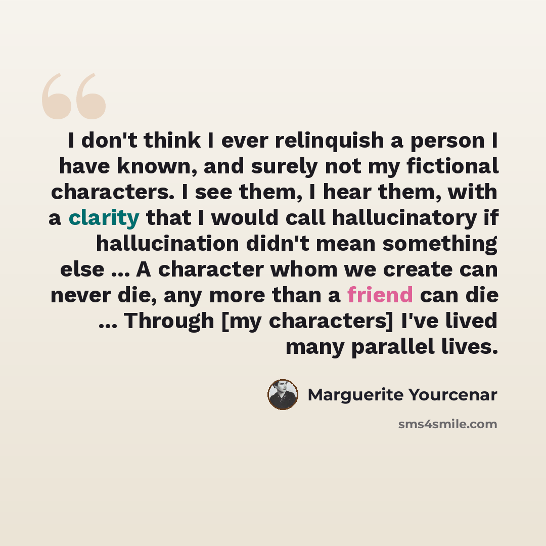 “I don't think I ever relinquish a person I have known, and surely not my fictional characters. I see them, I hear them, with a clarity that I would call hallucinatory if hallucination didn't mean something else ... A character whom we create can never die, any more than a friend can die…” quote by Marguerite Yourcenar