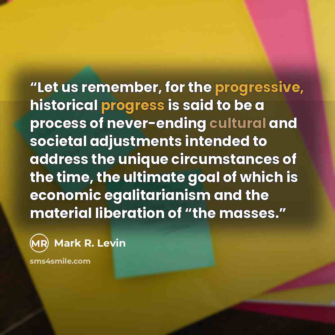 “Let us remember, for the progressive, historical progress is said to be a process of never-ending cultural and societal adjustments intended to address the unique circumstances of the time, the ultimate goal of which is economic egalitarianism and the material liberation of “the masses.” quote by Mark R. Levin