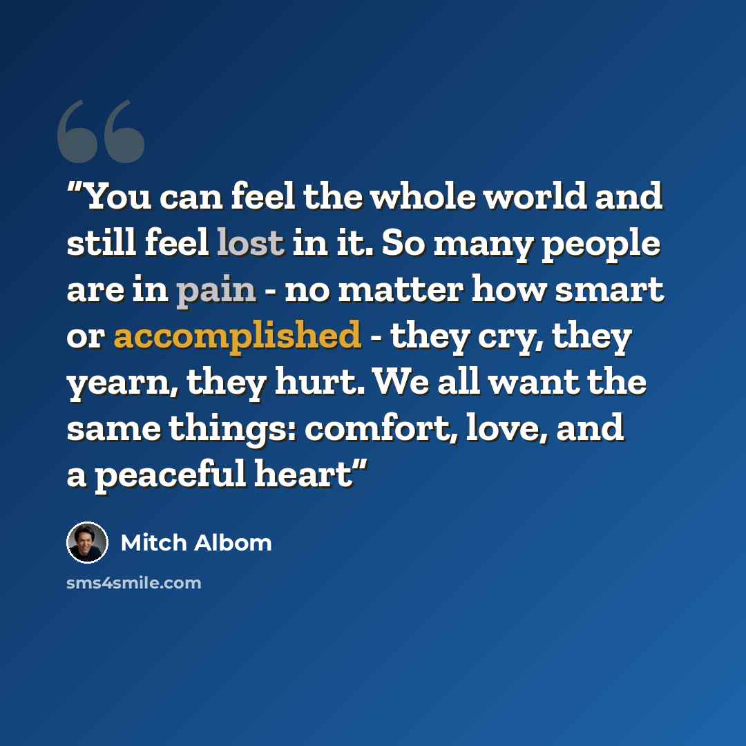 “You can feel the whole world and still feel lost in it. So many people are in pain - no matter how smart or accomplished - they cry, they yearn, they hurt. We all want the same things: comfort, love, and a peaceful heart” quote by Mitch Albom