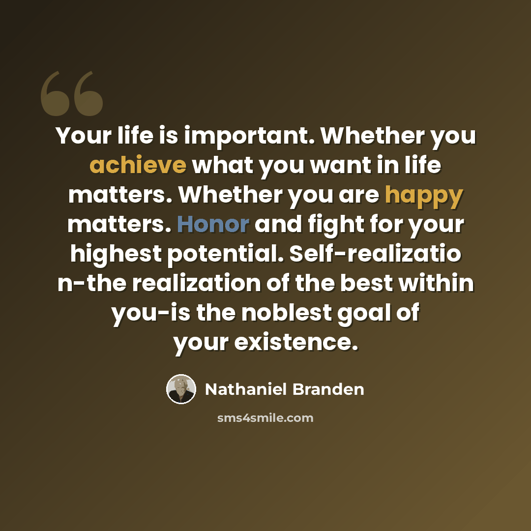 “Your life is important. Whether you achieve what you want in life matters. Whether you are happy matters. Honor and fight for your highest potential. Self-realizatio n-the realization of the best within you-is the noblest goal of your existence.” quote by Nathaniel Branden