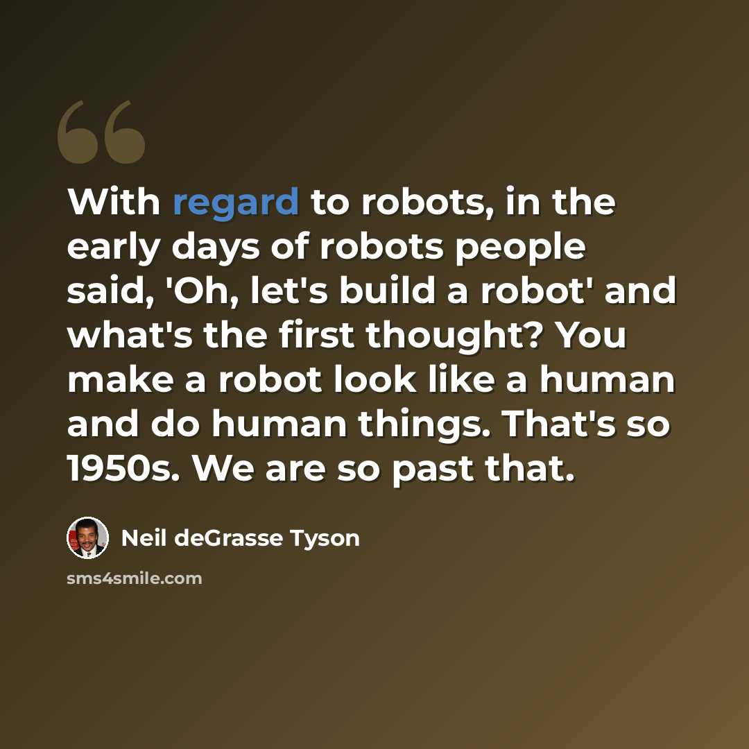 “With regard to robots, in the early days of robots people said, 'Oh, let's build a robot' and what's the first thought? You make a robot look like a human and do human things. That's so 1950s. We are so past that.” quote by Neil deGrasse Tyson