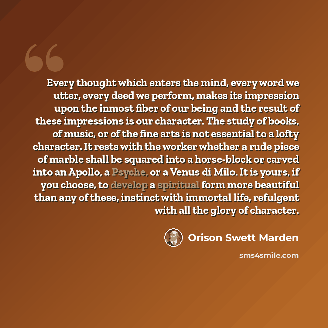 “Every thought which enters the mind, every word we utter, every deed we perform, makes its impression upon the inmost fiber of our being and the result of these impressions is our character. The study of books, of music, or of the fine arts is not essential to a lofty character. It rests with the…” quote by Orison Swett Marden
