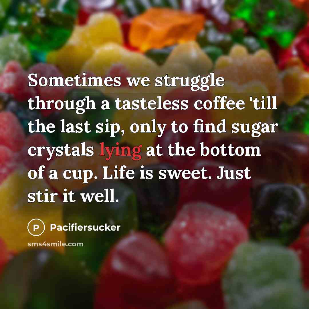 “Sometimes we struggle through a tasteless coffee 'till the last sip, only to find sugar crystals lying at the bottom of a cup. Life is sweet. Just stir it well.” quote by Pacifiersucker