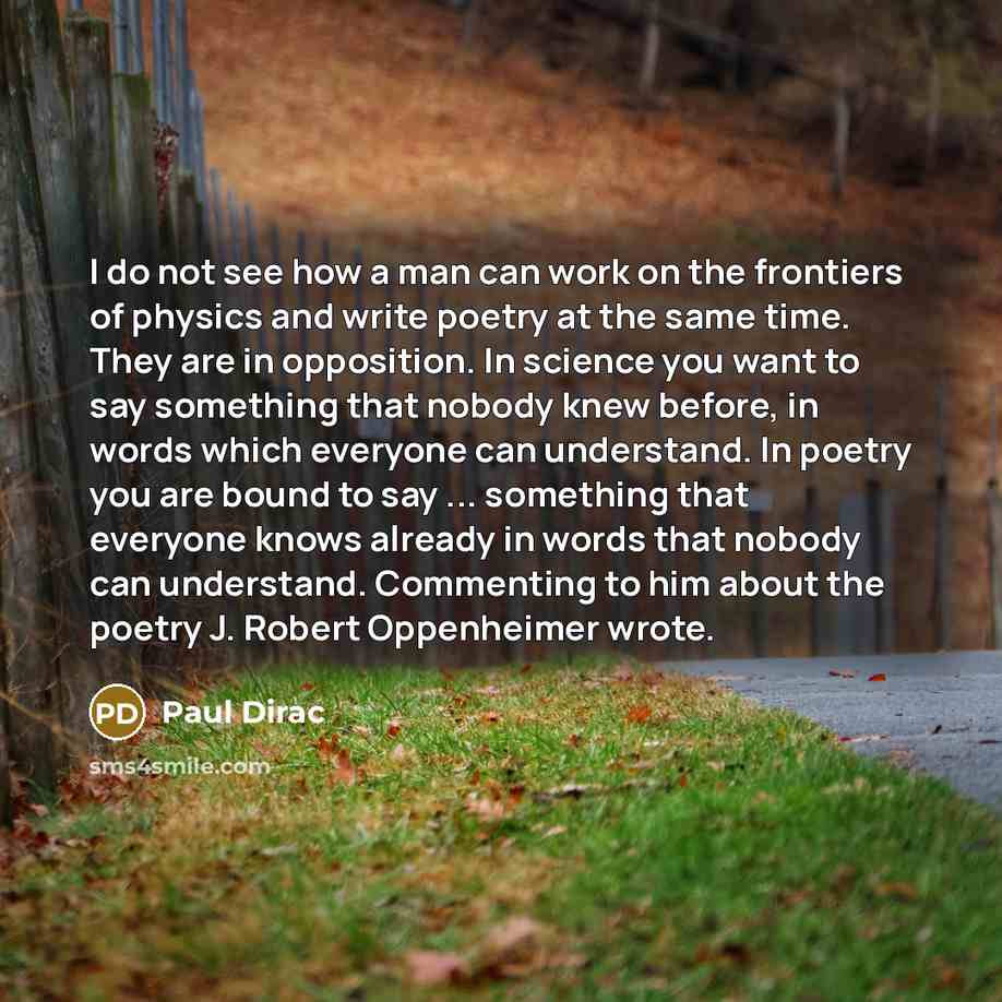 “I do not see how a man can work on the frontiers of physics and write poetry at the same time. They are in opposition. In science you want to say something that nobody knew before, in words which everyone can understand. In poetry you are bound to say ... something that everyone knows already in…” quote by Paul Dirac