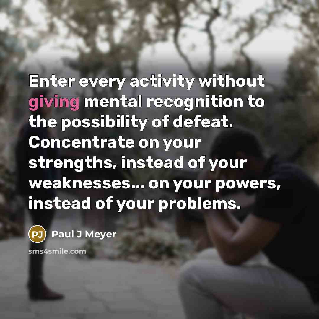 “Enter every activity without giving mental recognition to the possibility of defeat. Concentrate on your strengths, instead of your weaknesses... on your powers, instead of your problems.” quote by Paul J Meyer