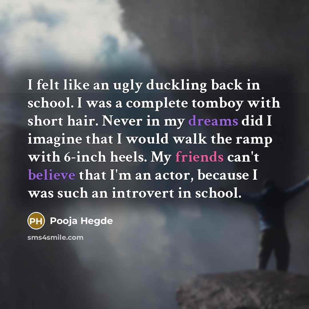 “I felt like an ugly duckling back in school. I was a complete tomboy with short hair. Never in my dreams did I imagine that I would walk the ramp with 6-inch heels. My friends can't believe that I'm an actor, because I was such an introvert in school.” quote by Pooja Hegde