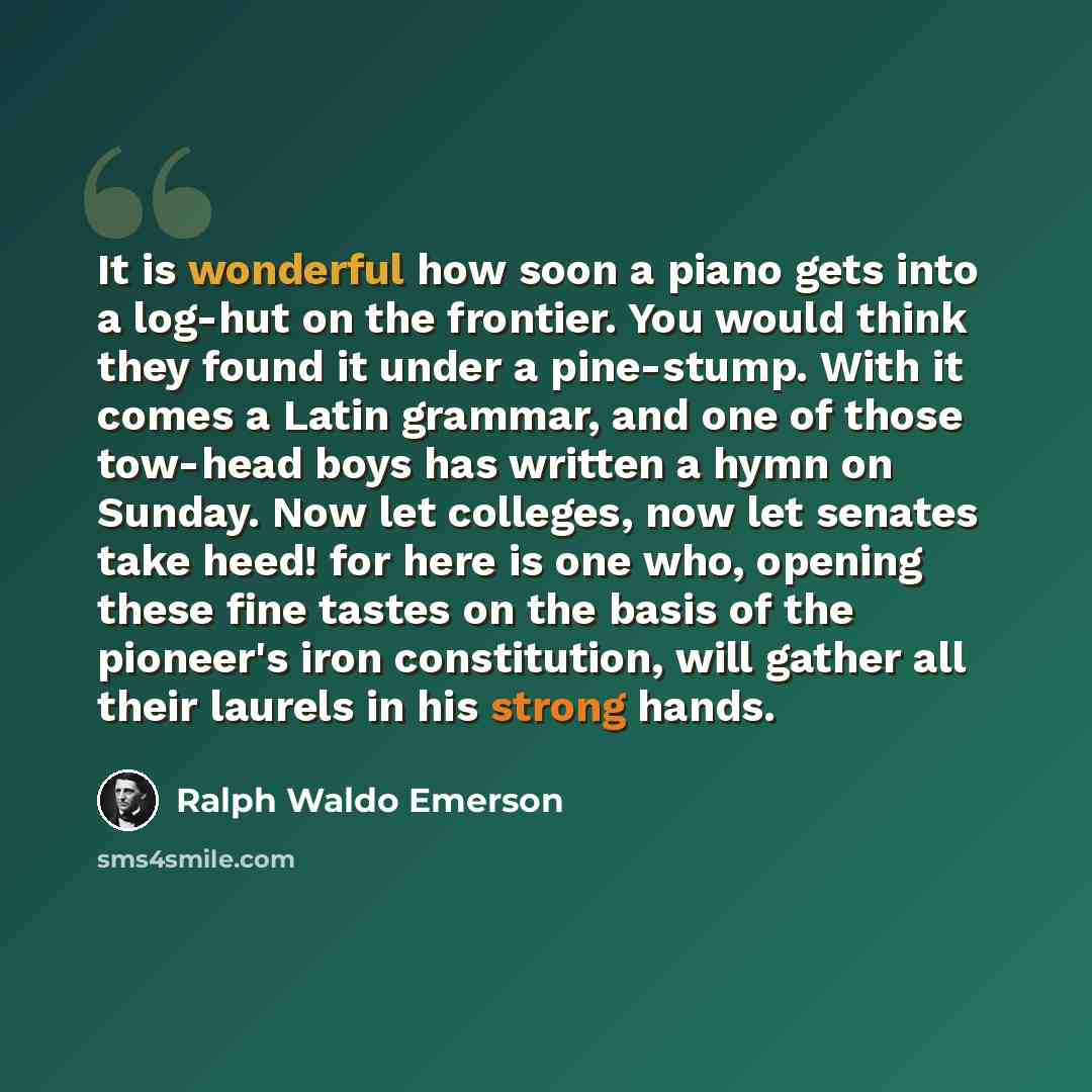 “It is wonderful how soon a piano gets into a log-hut on the frontier. You would think they found it under a pine-stump. With it comes a Latin grammar, and one of those tow-head boys has written a hymn on Sunday. Now let colleges, now let senates take heed! for here is one who, opening these fine…” quote by Ralph Waldo Emerson