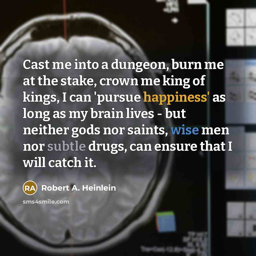“Cast me into a dungeon, burn me at the stake, crown me king of kings, I can 'pursue happiness' as long as my brain lives - but neither gods nor saints, wise men nor subtle drugs, can ensure that I will catch it.” quote by Robert A. Heinlein