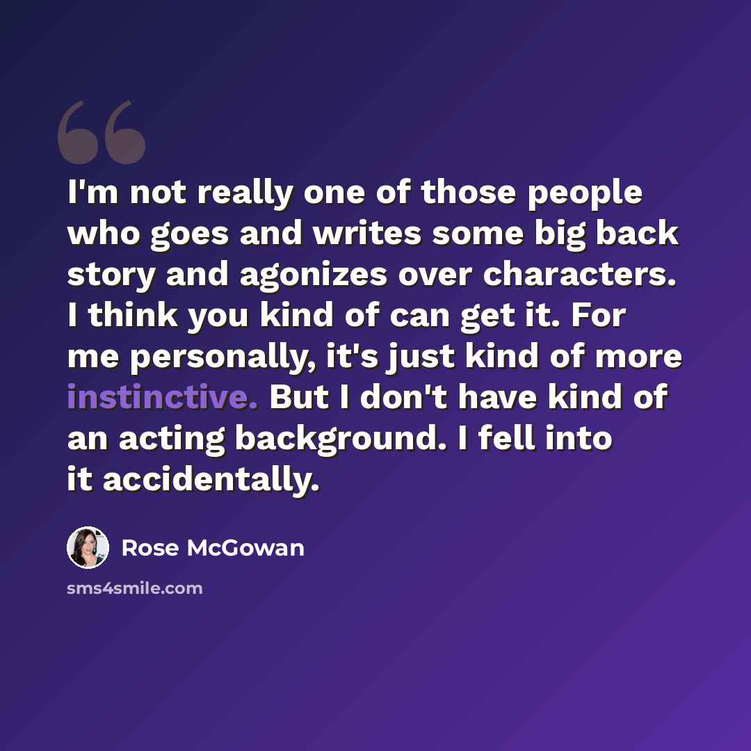 “I'm not really one of those people who goes and writes some big back story and agonizes over characters. I think you kind of can get it. For me personally, it's just kind of more instinctive. But I don't have kind of an acting background. I fell into it accidentally.” quote by Rose McGowan