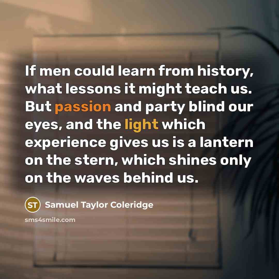 “If men could learn from history, what lessons it might teach us. But passion and party blind our eyes, and the light which experience gives us is a lantern on the stern, which shines only on the waves behind us.” quote by Samuel Taylor Coleridge