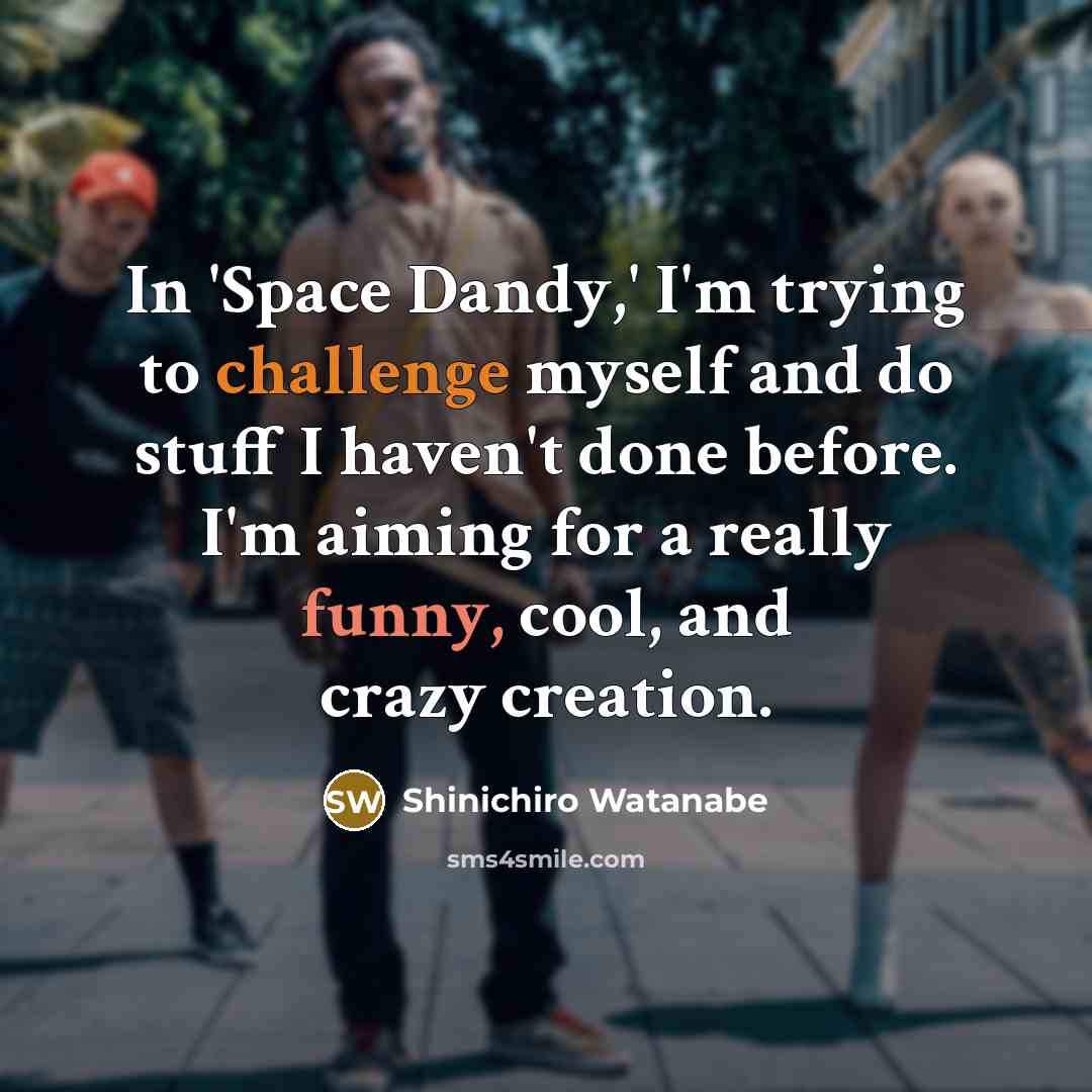 “In 'Space Dandy,' I'm trying to challenge myself and do stuff I haven't done before. I'm aiming for a really funny, cool, and crazy creation.” quote by Shinichiro Watanabe