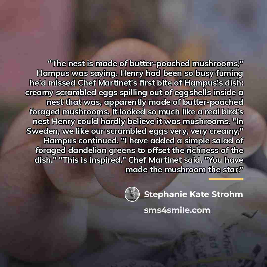 “The nest is made of butter-poached mushrooms," Hampus was saying. Henry had been so busy fuming he'd missed Chef Martinet's first bite of Hampus's dish: creamy scrambled eggs spilling out of eggshells inside a nest that was, apparently made of butter-poached foraged mushrooms. It looked so much…” quote by Stephanie Kate Strohm