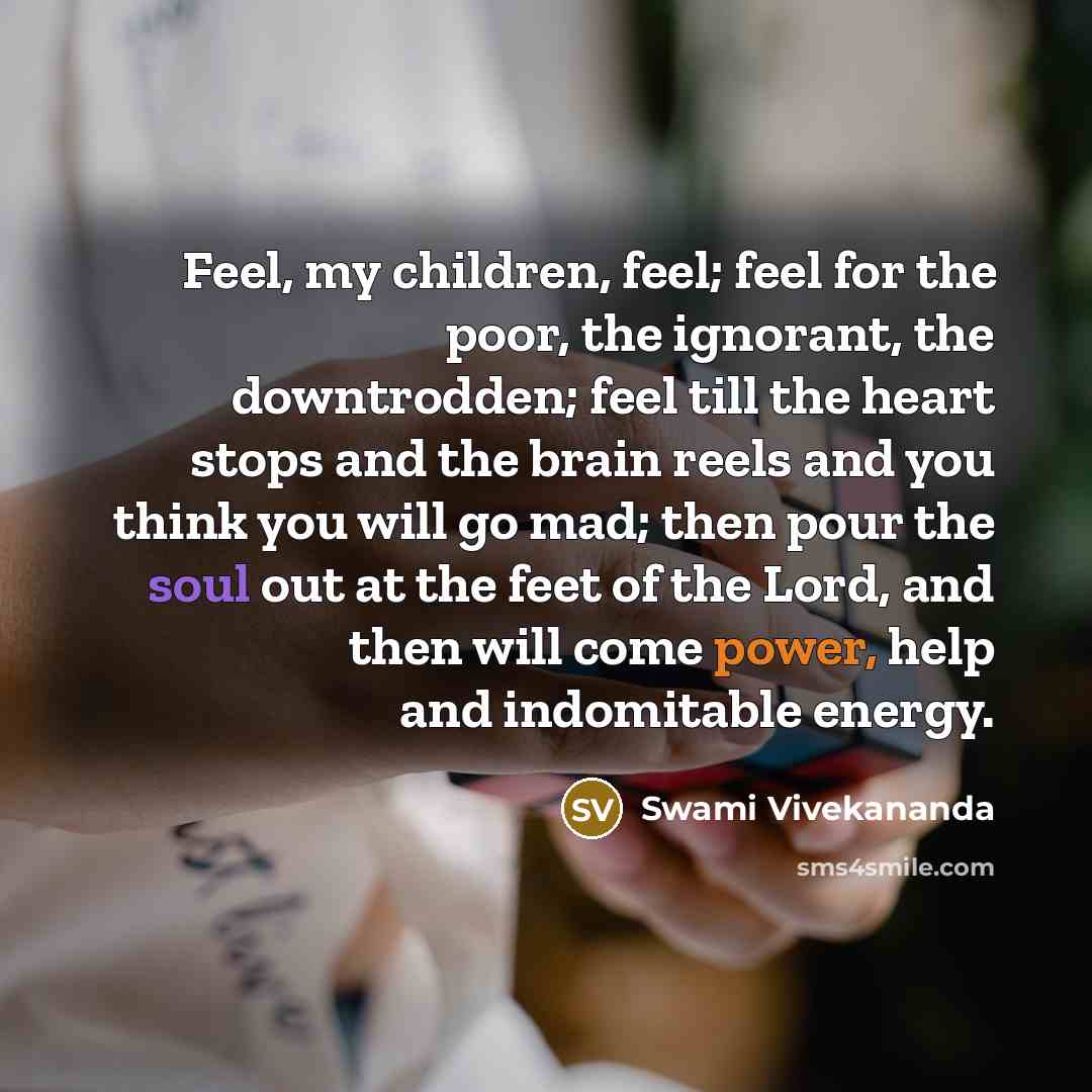“Feel, my children, feel; feel for the poor, the ignorant, the downtrodden; feel till the heart stops and the brain reels and you think you will go mad; then pour the soul out at the feet of the Lord, and then will come power, help and indomitable energy.” quote by Swami Vivekananda