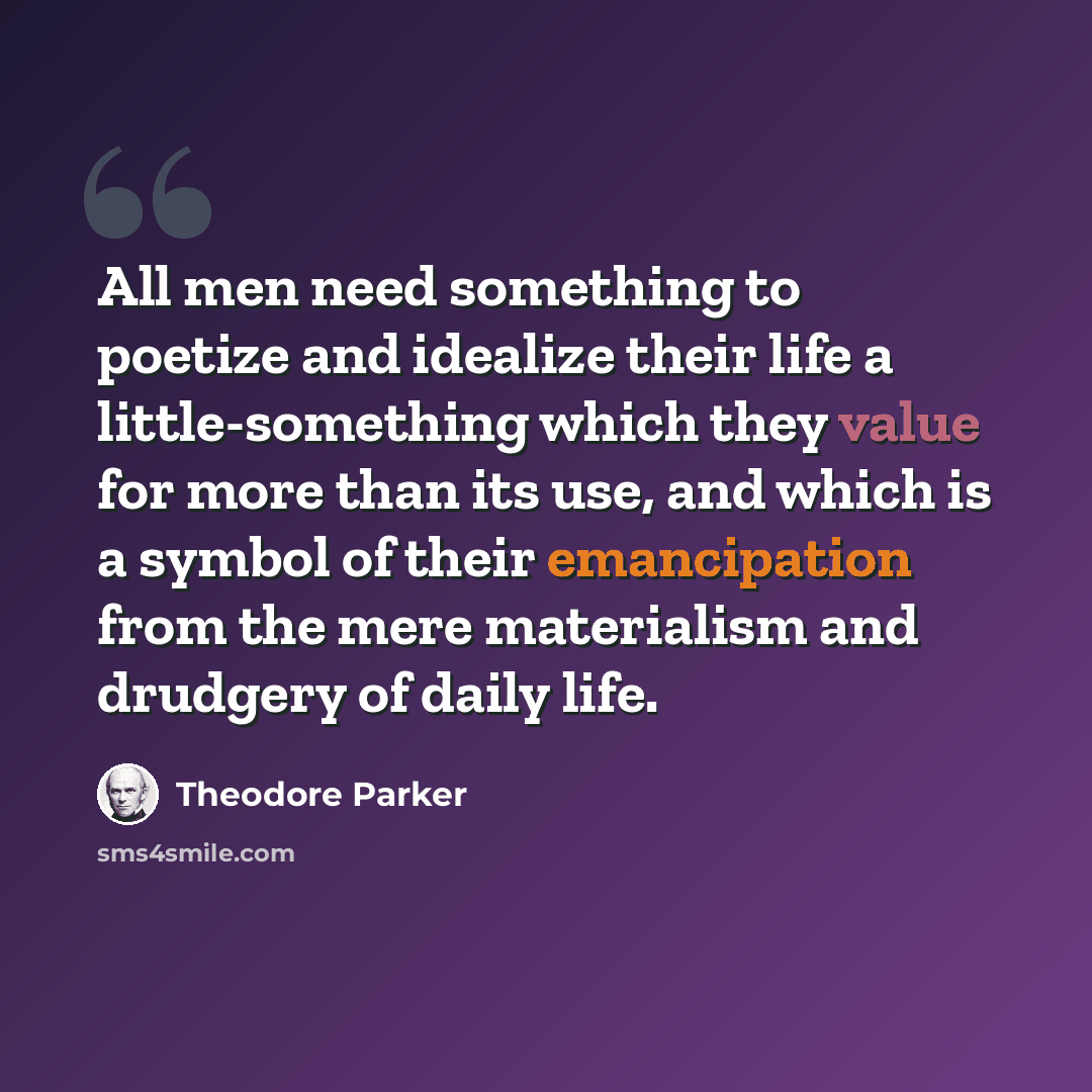 “All men need something to poetize and idealize their life a little-something which they value for more than its use, and which is a symbol of their emancipation from the mere materialism and drudgery of daily life.” quote by Theodore Parker