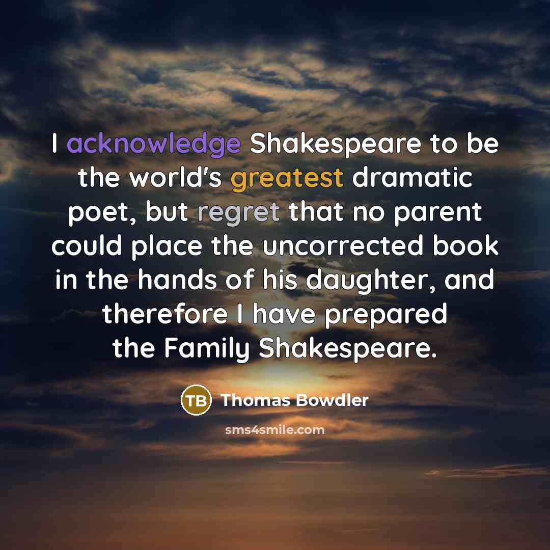 “I acknowledge Shakespeare to be the world's greatest dramatic poet, but regret that no parent could place the uncorrected book in the hands of his daughter, and therefore I have prepared the Family Shakespeare.” quote by Thomas Bowdler