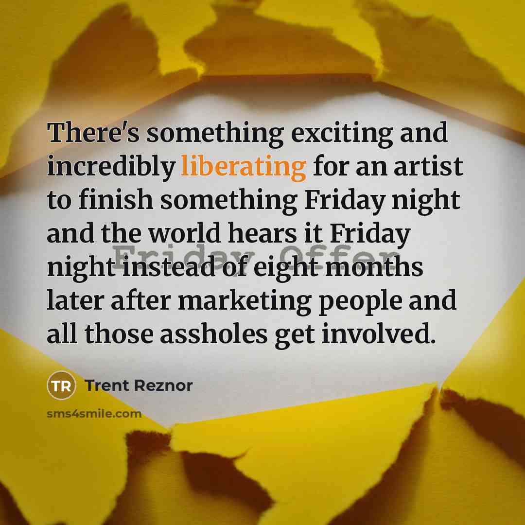 “There's something exciting and incredibly liberating for an artist to finish something Friday night and the world hears it Friday night instead of eight months later after marketing people and all those assholes get involved.” quote by Trent Reznor