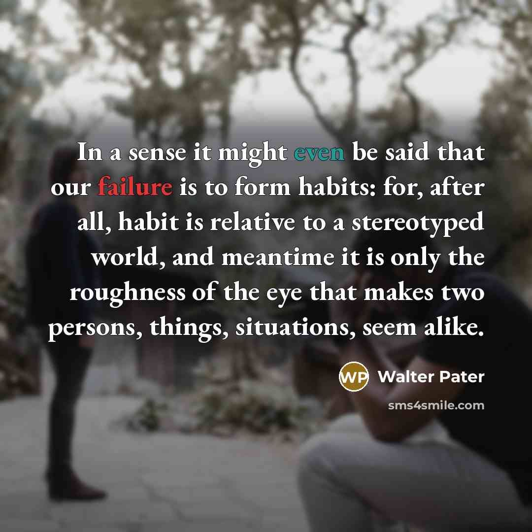 “In a sense it might even be said that our failure is to form habits: for, after all, habit is relative to a stereotyped world, and meantime it is only the roughness of the eye that makes two persons, things, situations, seem alike.” quote by Walter Pater