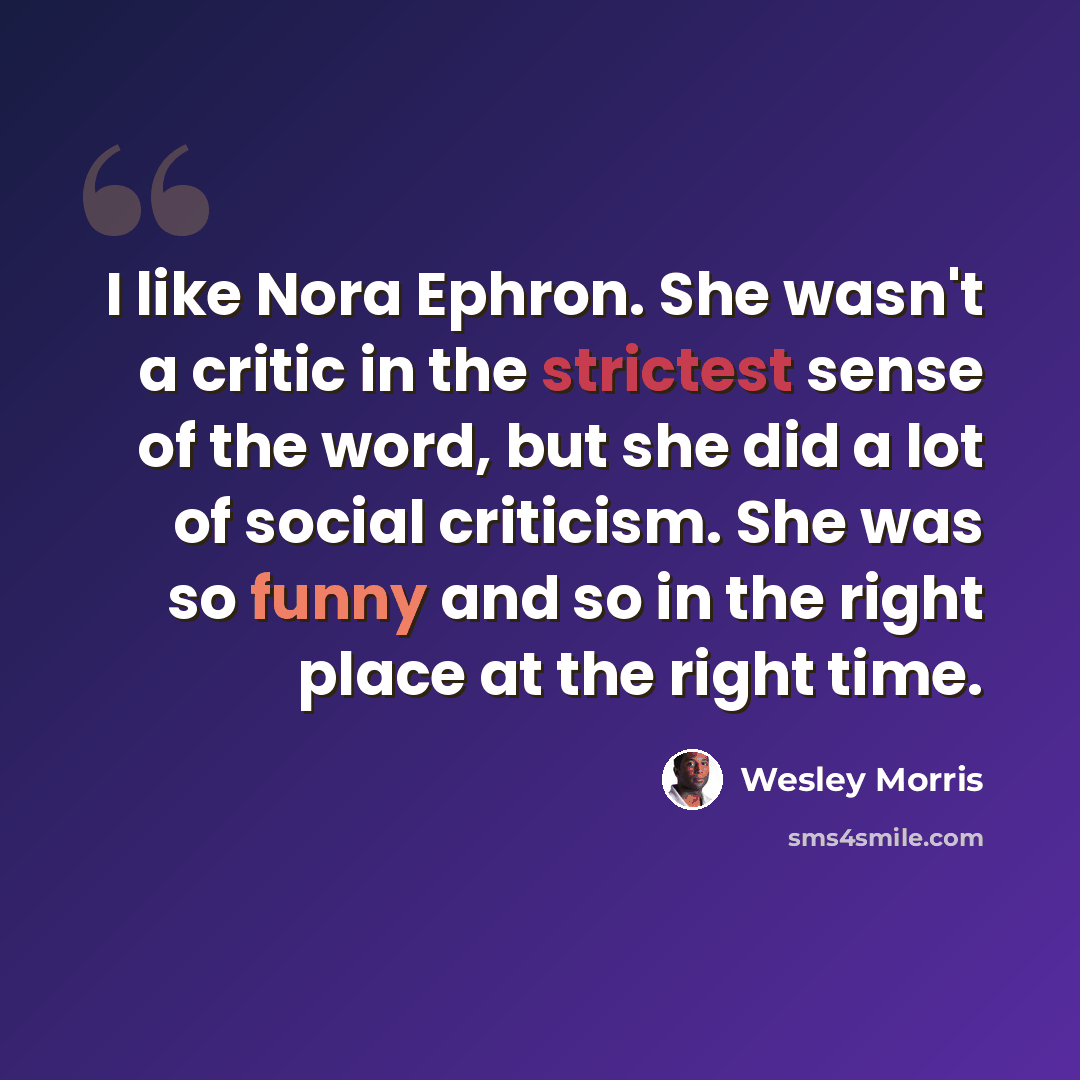 “I like Nora Ephron. She wasn't a critic in the strictest sense of the word, but she did a lot of social criticism. She was so funny and so in the right place at the right time.” quote by Wesley Morris