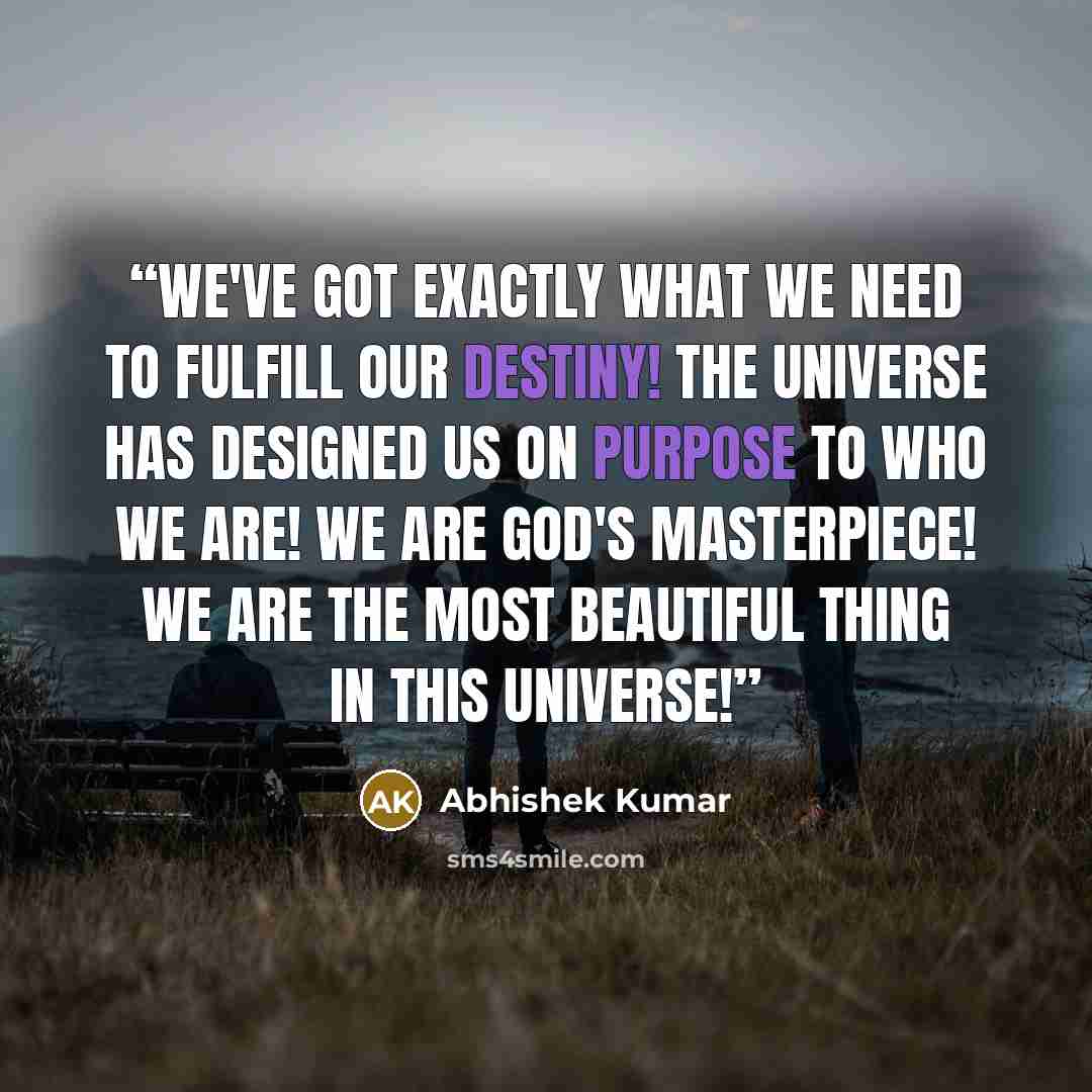“We've got exactly what we need to fulfill our destiny! The universe has designed us on purpose to who we are! We are God's MASTERPIECE! We are the most BEAUTIFUL thing in this universe!” quote by Abhishek Kumar