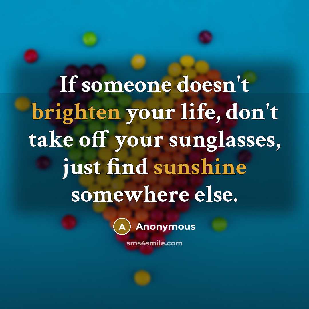 “If someone doesn't brighten your life, don't take off your sunglasses, just find sunshine somewhere else.” quote by Anonymous