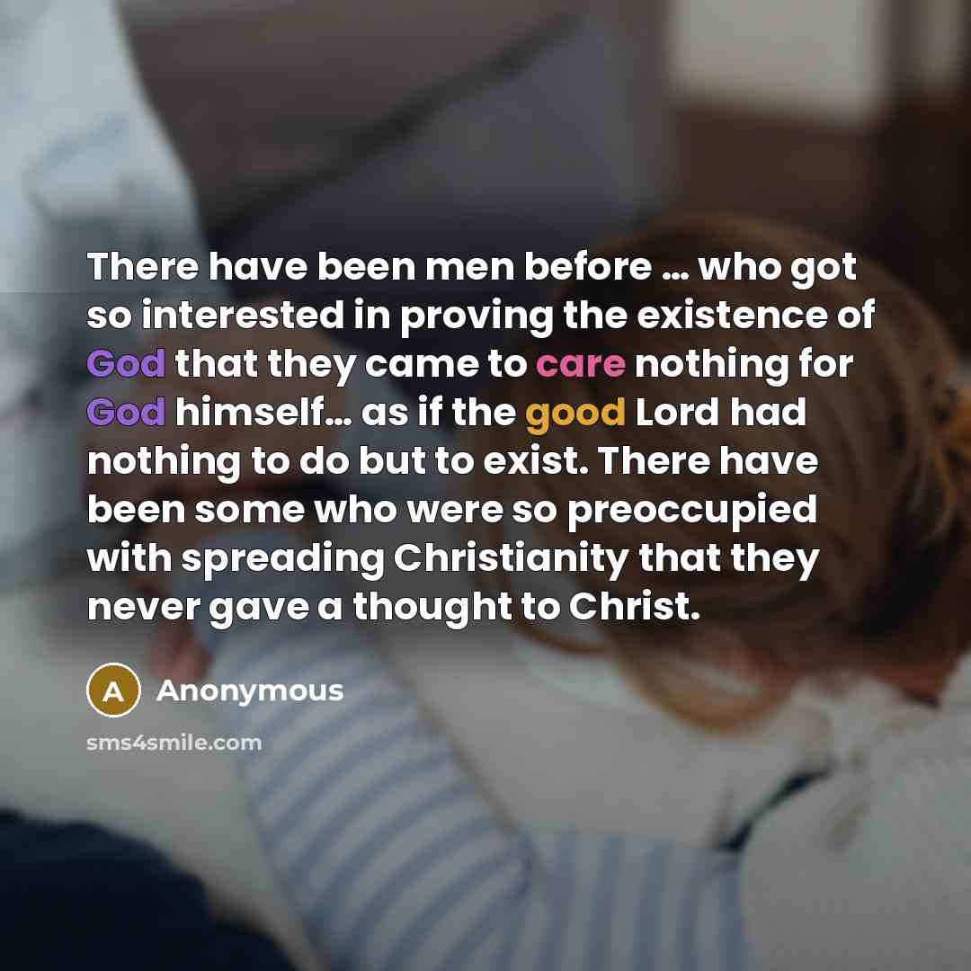 “There have been men before … who got so interested in proving the existence of God that they came to care nothing for God himself… as if the good Lord had nothing to do but to exist. There have been some who were so preoccupied with spreading Christianity that they never gave a thought to Christ.” quote by Anonymous