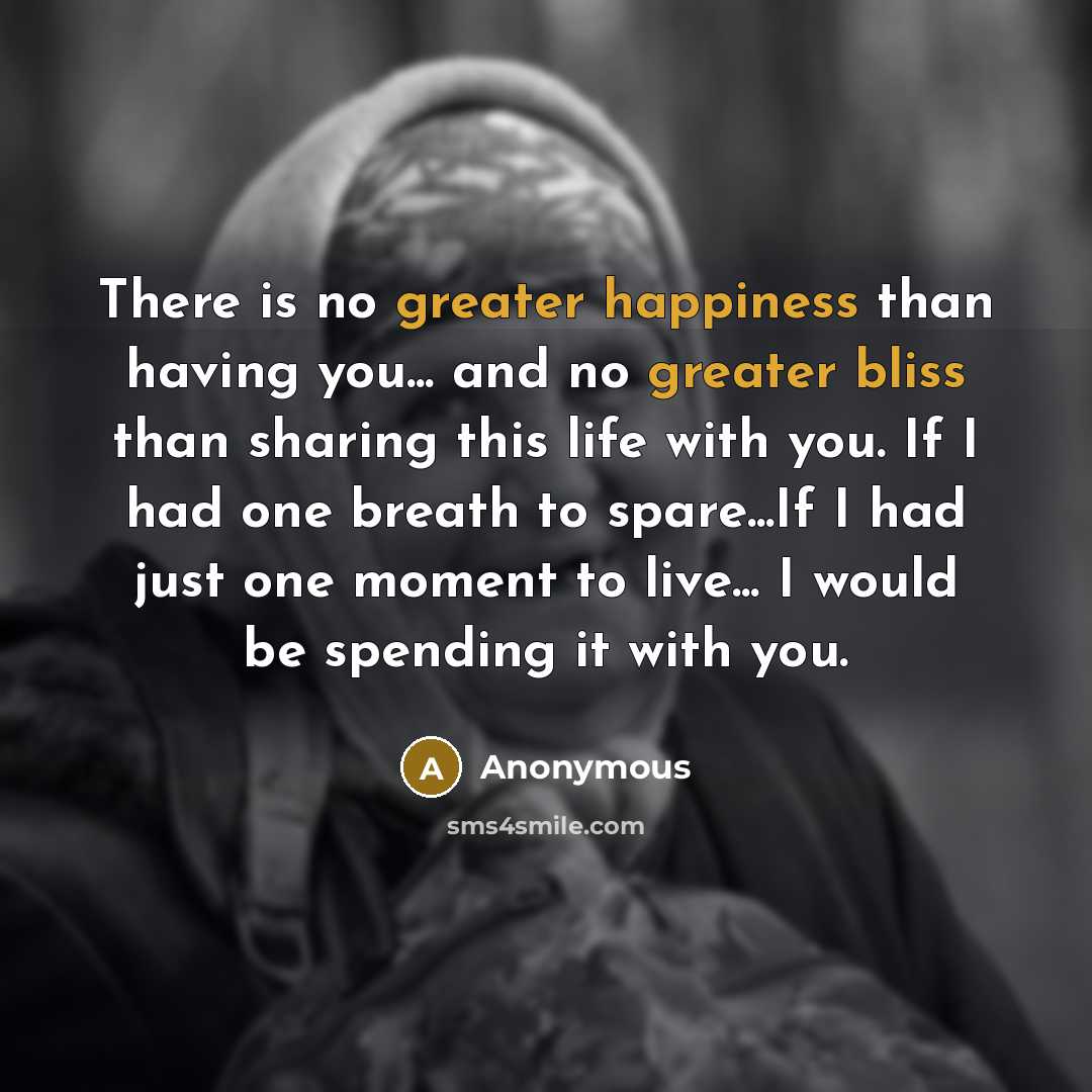 “There is no greater happiness than having you... and no greater bliss than sharing this life with you. If I had one breath to spare...If I had just one moment to live... I would be spending it with you.” quote by Anonymous