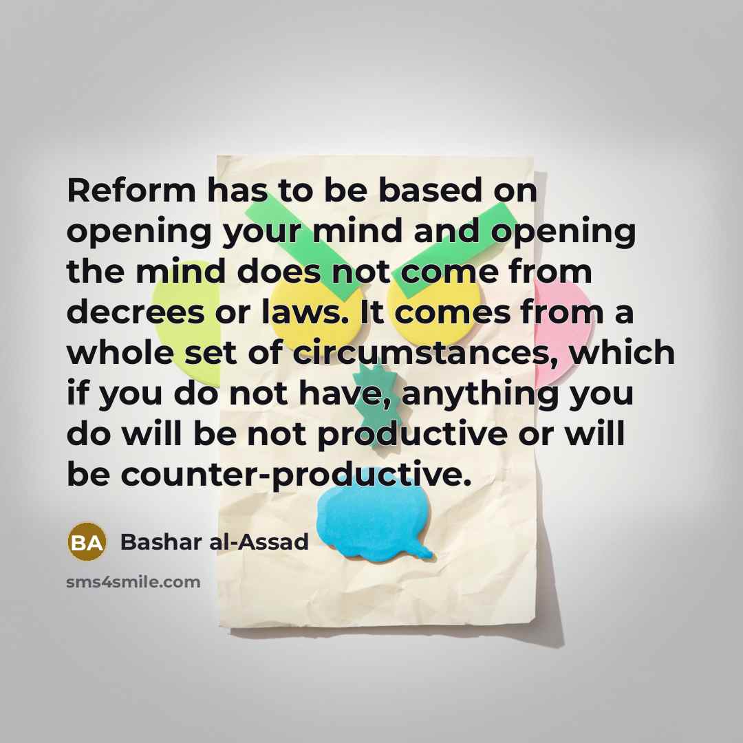 “Reform has to be based on opening your mind and opening the mind does not come from decrees or laws. It comes from a whole set of circumstances, which if you do not have, anything you do will be not productive or will be counter-productive.” quote by Bashar al-Assad