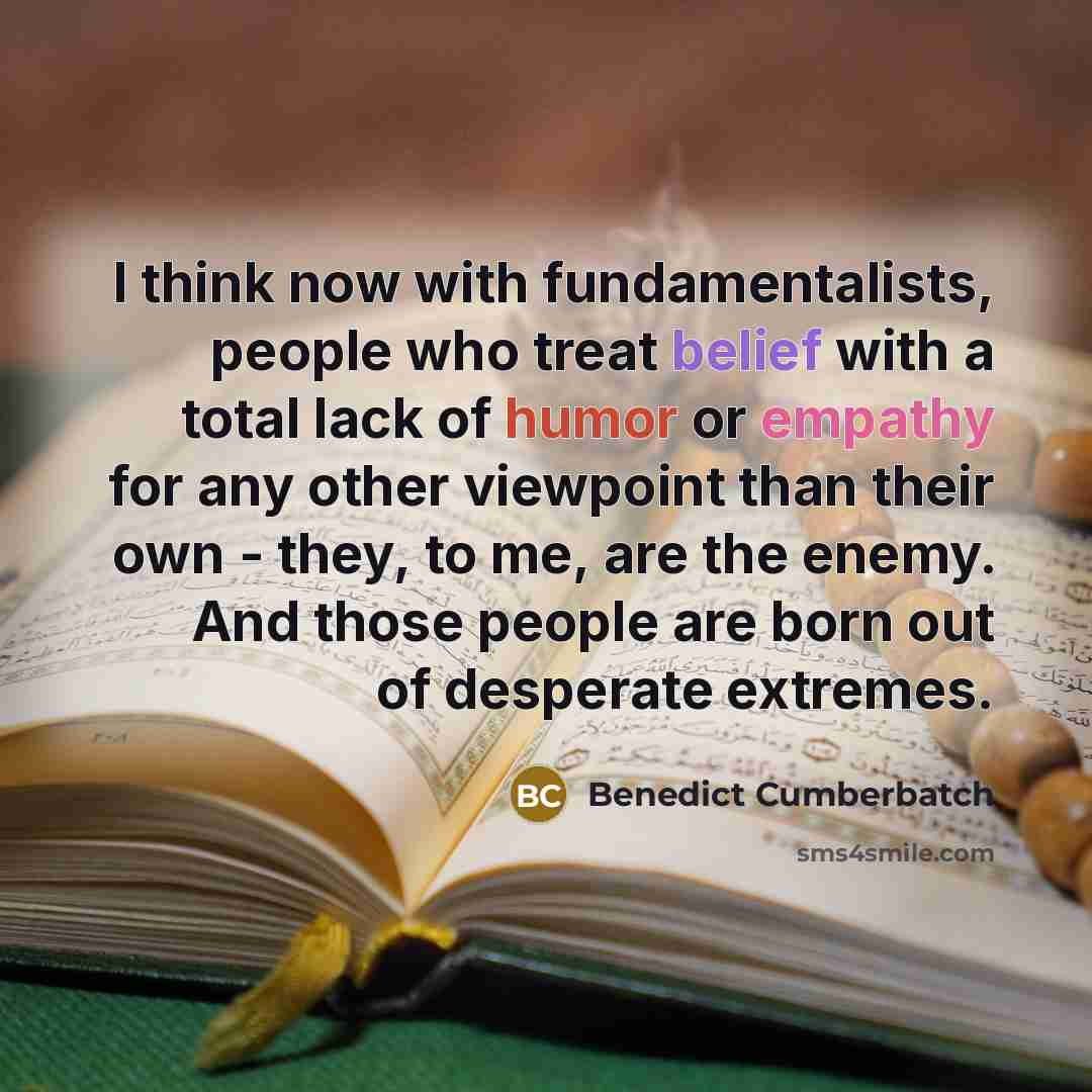 “I think now with fundamentalists, people who treat belief with a total lack of humor or empathy for any other viewpoint than their own - they, to me, are the enemy. And those people are born out of desperate extremes.” quote by Benedict Cumberbatch