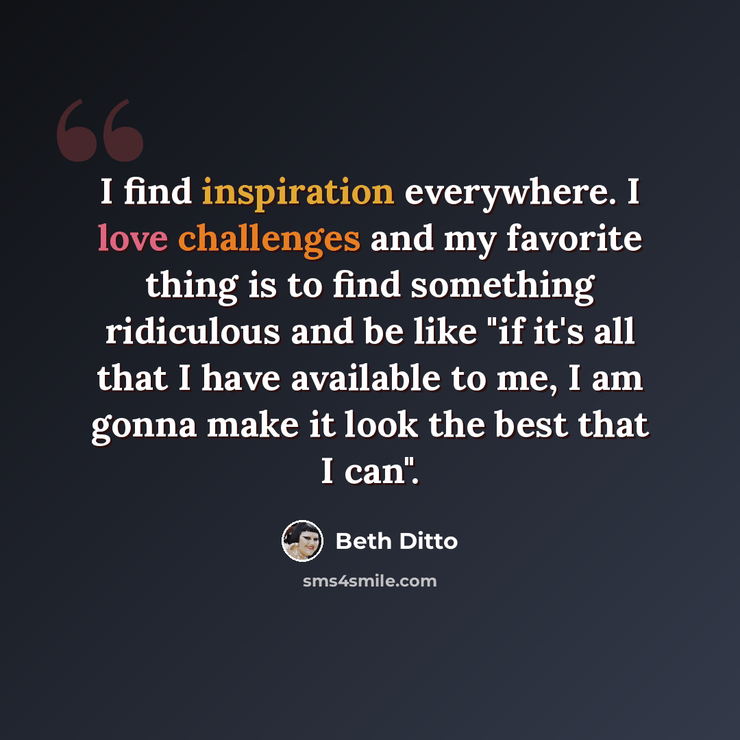 “I find inspiration everywhere. I love challenges and my favorite thing is to find something ridiculous and be like "if it's all that I have available to me, I am gonna make it look the best that I can".” quote by Beth Ditto