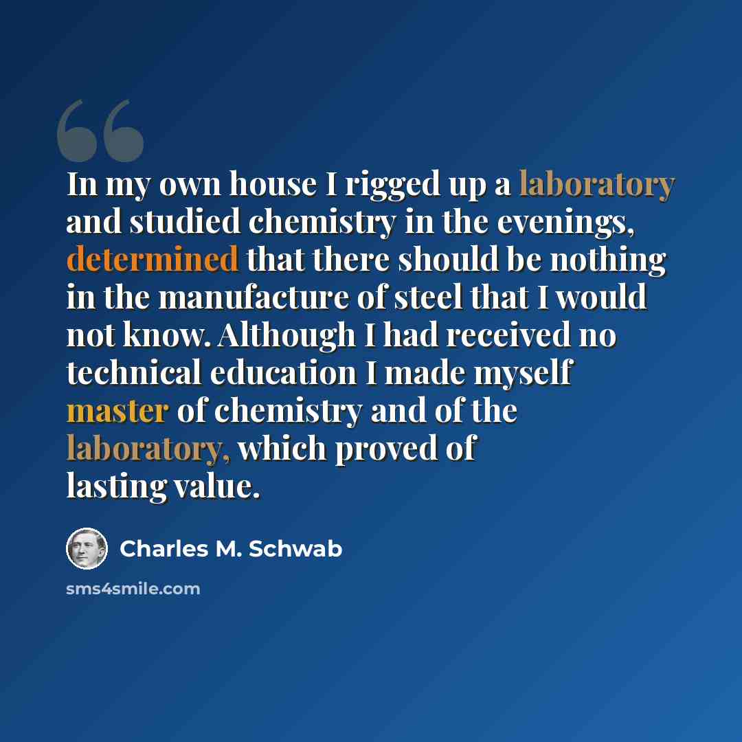 “In my own house I rigged up a laboratory and studied chemistry in the evenings, determined that there should be nothing in the manufacture of steel that I would not know. Although I had received no technical education I made myself master of chemistry and of the laboratory, which proved of lasting…” quote by Charles M. Schwab