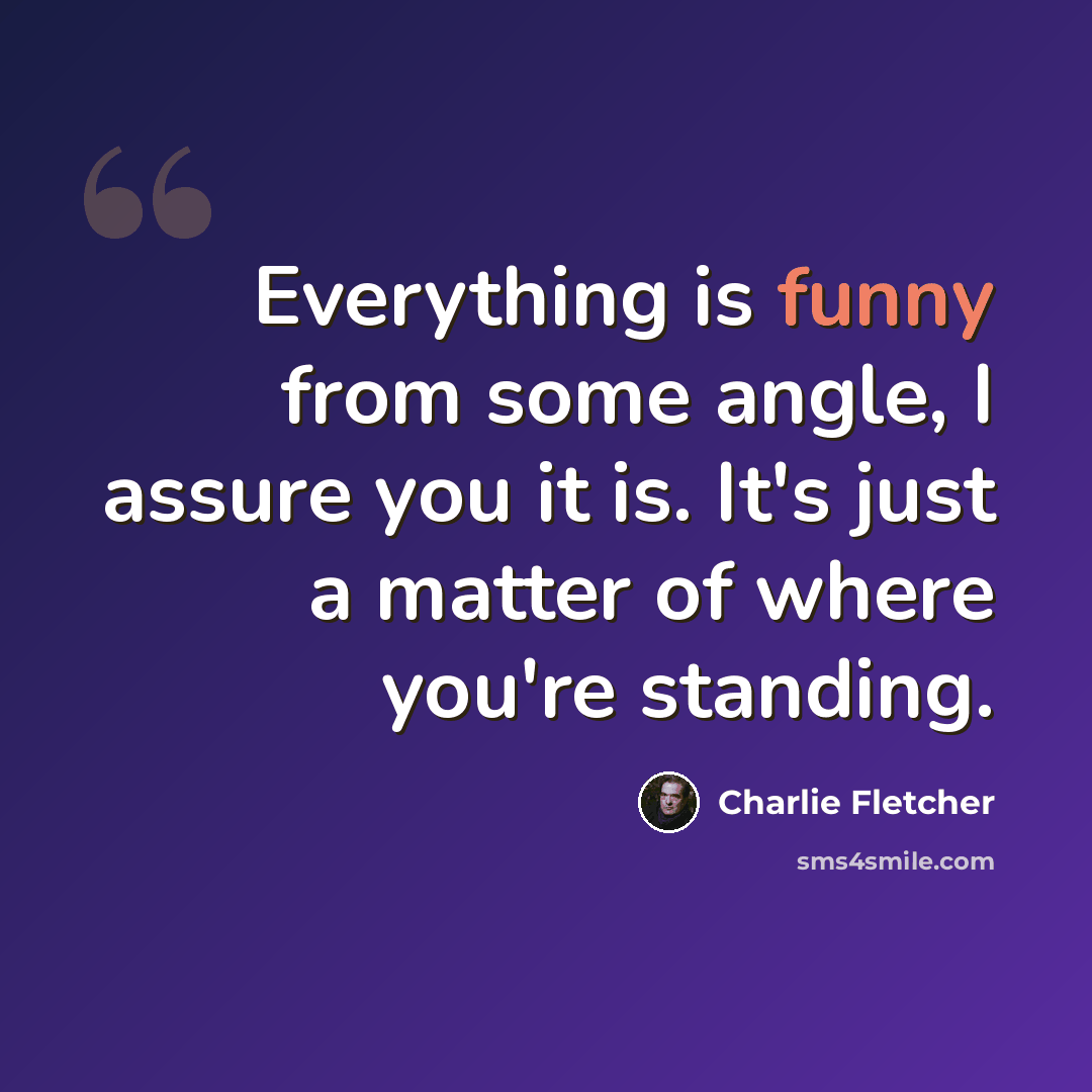 “Everything is funny from some angle, I assure you it is. It's just a matter of where you're standing.” quote by Charlie Fletcher