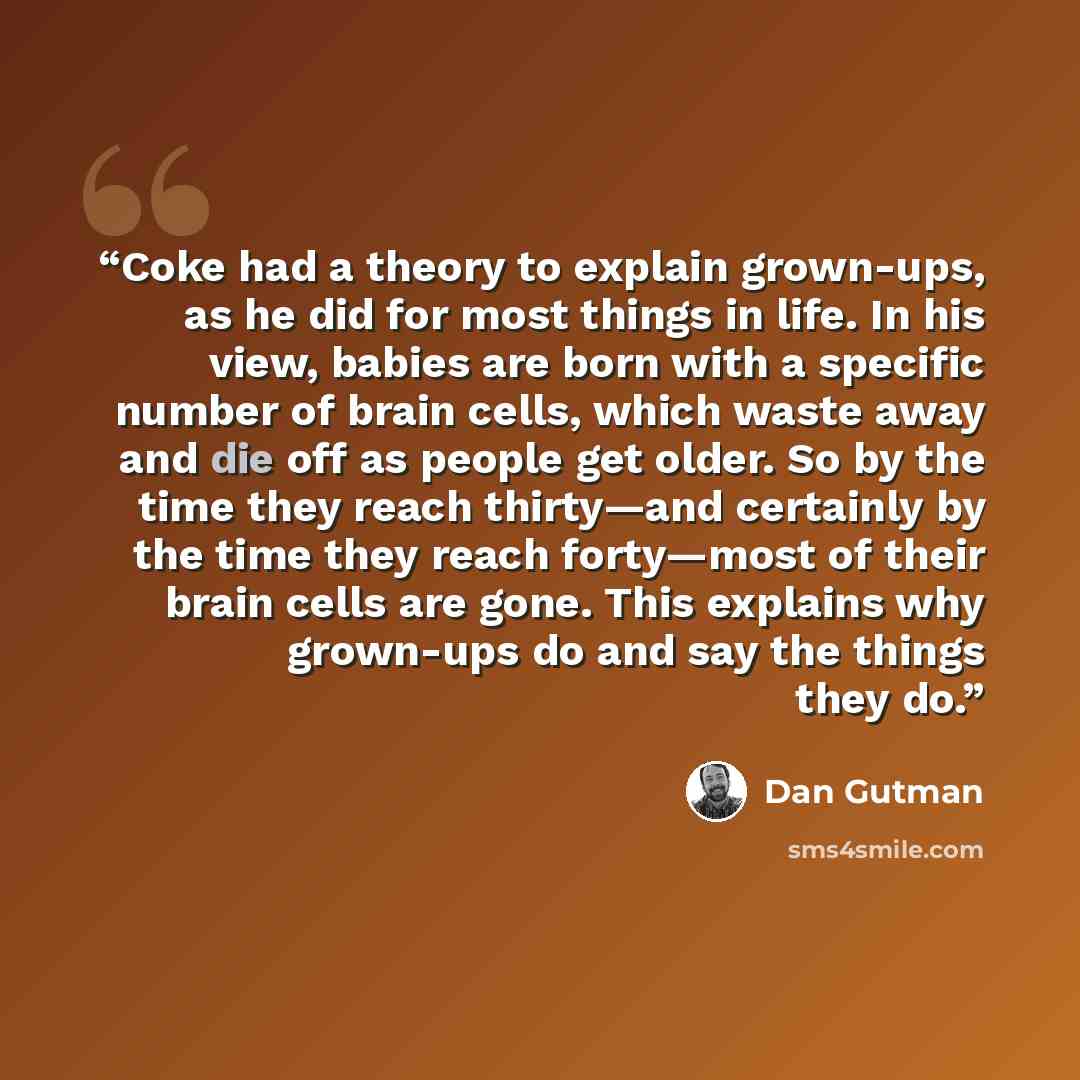 “Coke had a theory to explain grown-ups, as he did for most things in life. In his view, babies are born with a specific number of brain cells, which waste away and die off as people get older. So by the time they reach thirty—and certainly by the time they reach forty—most of their brain cells are…” quote by Dan Gutman