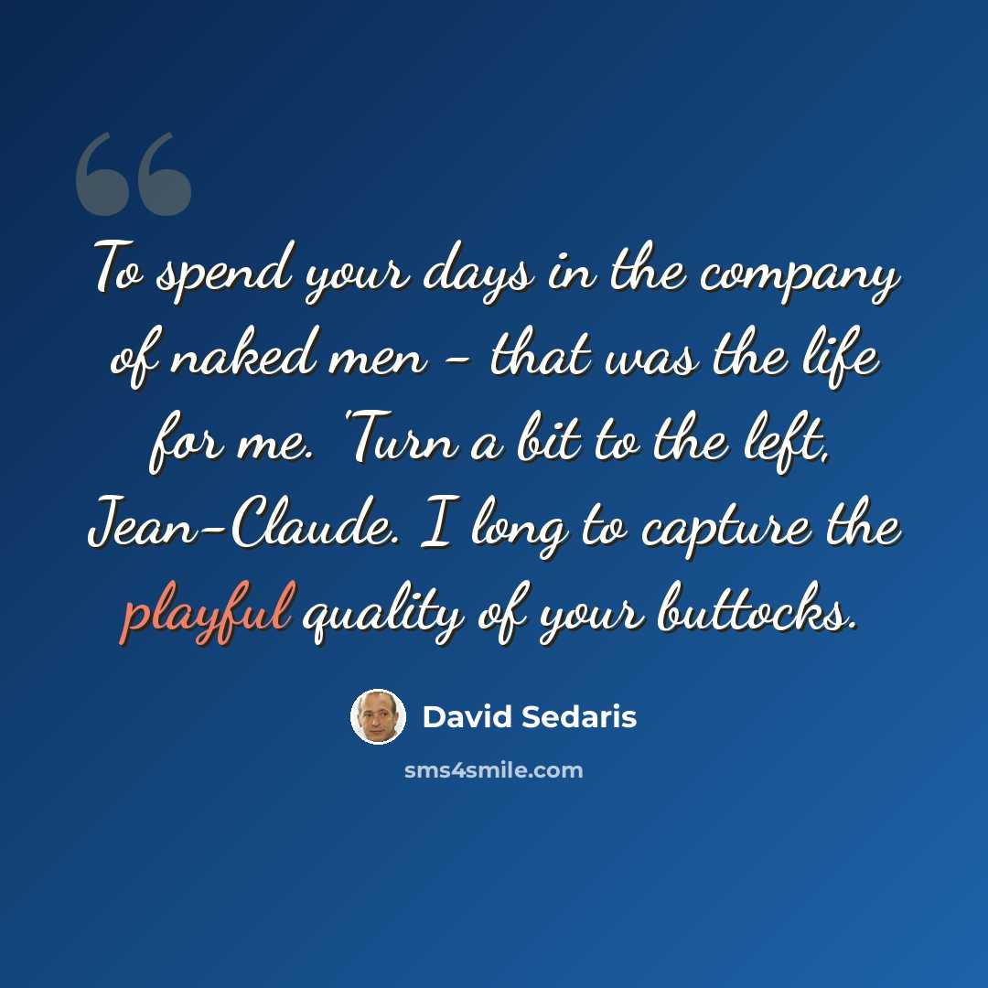 “To spend your days in the company of naked men - that was the life for me. 'Turn a bit to the left, Jean-Claude. I long to capture the playful quality of your buttocks.” quote by David Sedaris