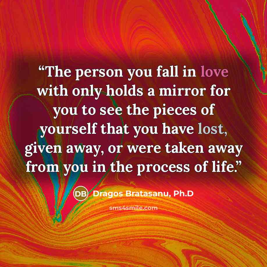 “The person you fall in love with only holds a mirror for you to see the pieces of yourself that you have lost, given away, or were taken away from you in the process of life.” quote by Dragos Bratasanu, Ph.D