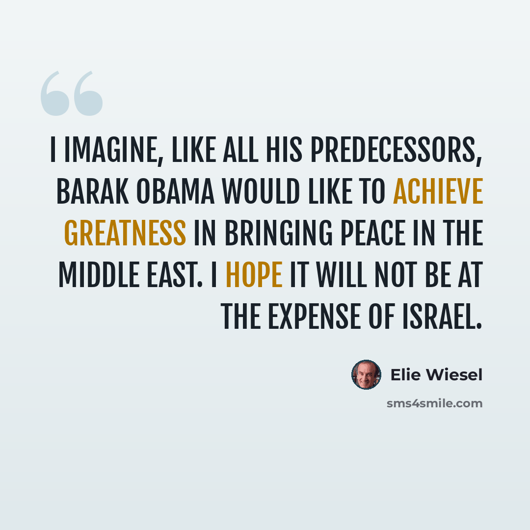 “I imagine, like all his predecessors, Barak Obama would like to achieve greatness in bringing peace in the Middle East. I hope it will not be at the expense of Israel.” quote by Elie Wiesel