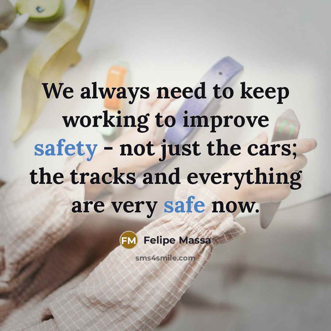 “We always need to keep working to improve safety - not just the cars; the tracks and everything are very safe now.” quote by Felipe Massa