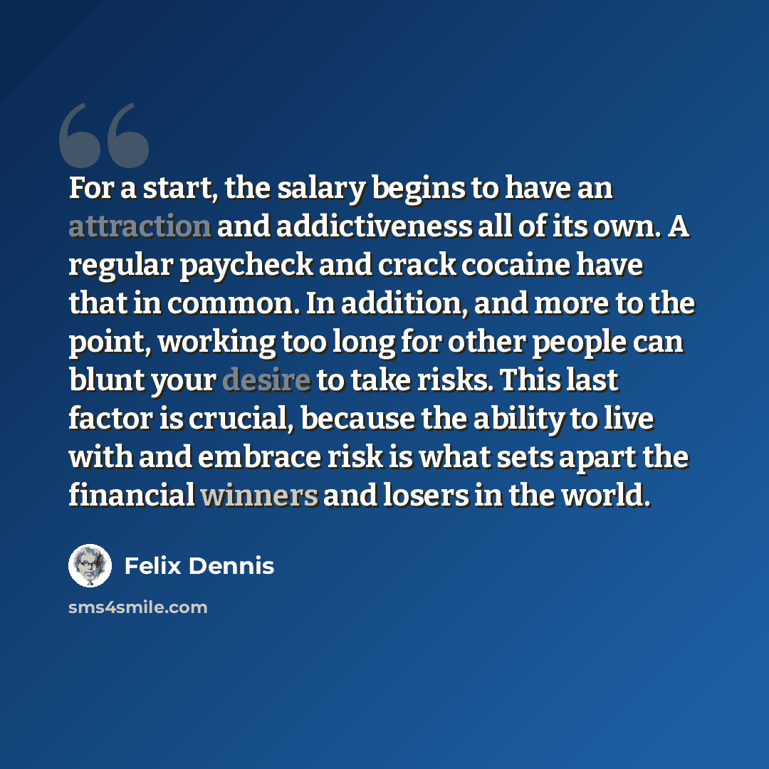 “For a start, the salary begins to have an attraction and addictiveness all of its own. A regular paycheck and crack cocaine have that in common. In addition, and more to the point, working too long for other people can blunt your desire to take risks. This last factor is crucial, because the…” quote by Felix Dennis