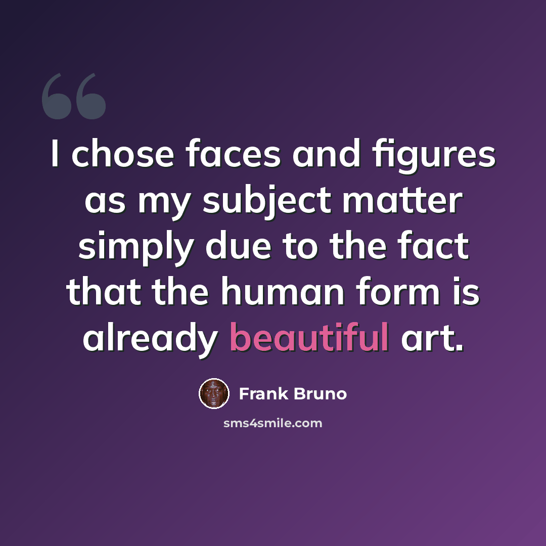 “I chose faces and figures as my subject matter simply due to the fact that the human form is already beautiful art.” quote by Frank Bruno