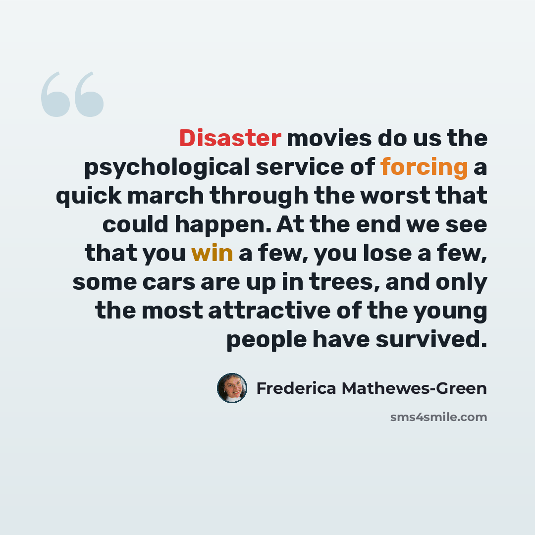 “Disaster movies do us the psychological service of forcing a quick march through the worst that could happen. At the end we see that you win a few, you lose a few, some cars are up in trees, and only the most attractive of the young people have survived.” quote by Frederica Mathewes-Green